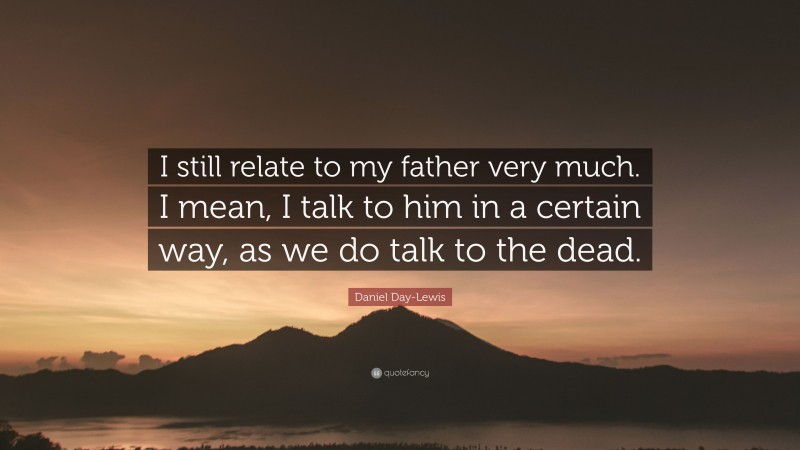 Daniel Day-Lewis Quote: “I still relate to my father very much. I mean, I talk to him in a certain way, as we do talk to the dead.”