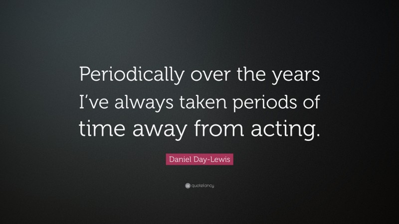 Daniel Day-Lewis Quote: “Periodically over the years I’ve always taken periods of time away from acting.”