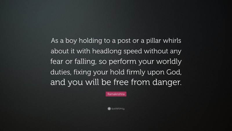 Ramakrishna Quote: “As a boy holding to a post or a pillar whirls about it with headlong speed without any fear or falling, so perform your worldly duties, fixing your hold firmly upon God, and you will be free from danger.”