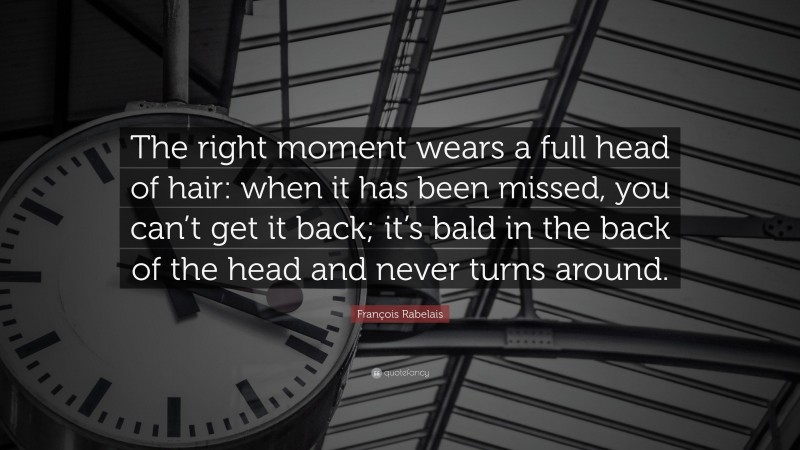 François Rabelais Quote: “The right moment wears a full head of hair: when it has been missed, you can’t get it back; it’s bald in the back of the head and never turns around.”