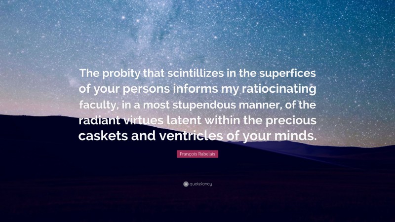 François Rabelais Quote: “The probity that scintillizes in the superfices of your persons informs my ratiocinating faculty, in a most stupendous manner, of the radiant virtues latent within the precious caskets and ventricles of your minds.”