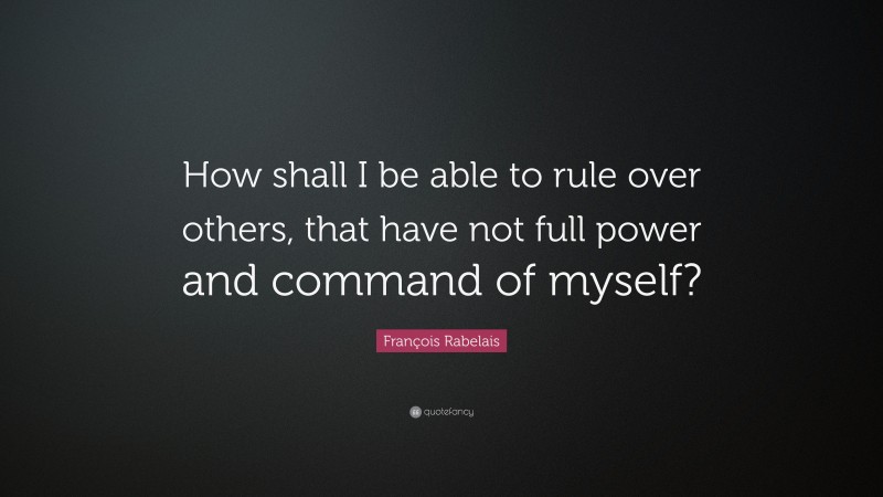 François Rabelais Quote: “How shall I be able to rule over others, that have not full power and command of myself?”