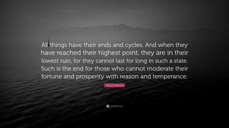 François Rabelais Quote: “All things have their ends and cycles. And when they have reached their highest point, they are in their lowest ruin, for they cannot last for long in such a state. Such is the end for those who cannot moderate their fortune and prosperity with reason and temperance.”