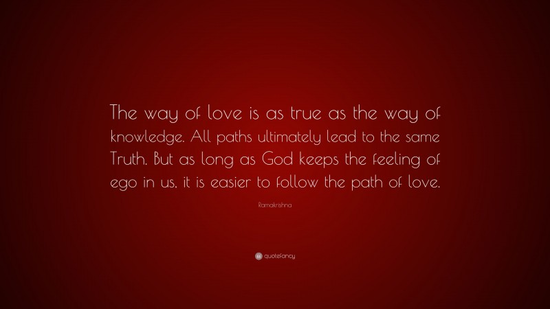 Ramakrishna Quote: “The way of love is as true as the way of knowledge. All paths ultimately lead to the same Truth. But as long as God keeps the feeling of ego in us, it is easier to follow the path of love.”