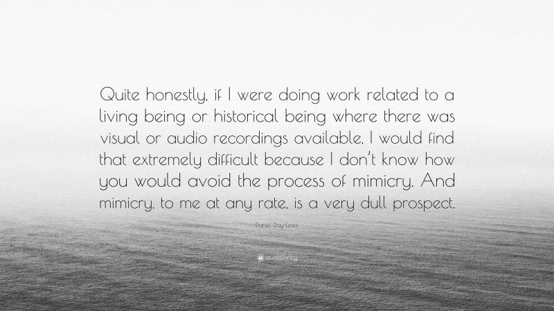 Daniel Day-Lewis Quote: “Quite honestly, if I were doing work related to a living being or historical being where there was visual or audio recordings available, I would find that extremely difficult because I don’t know how you would avoid the process of mimicry. And mimicry, to me at any rate, is a very dull prospect.”