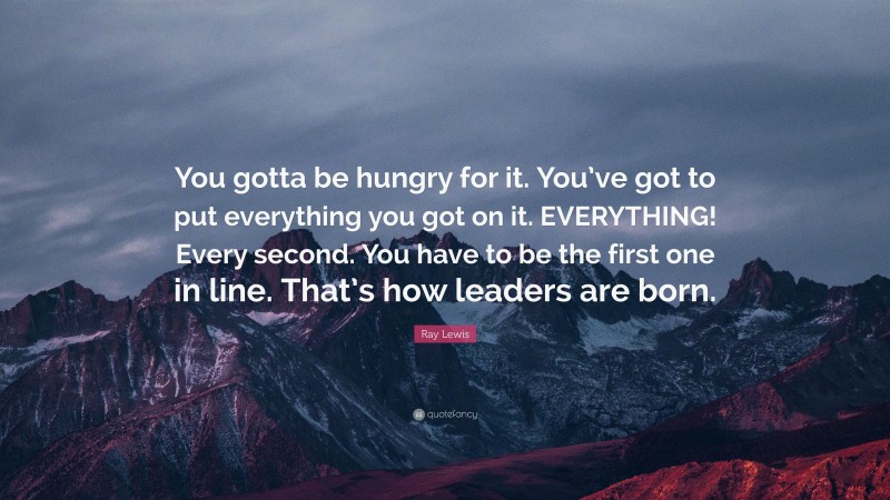 Ray Lewis Quote: “You gotta be hungry for it. You’ve got to put everything you got on it. EVERYTHING! Every second. You have to be the first one in line. That’s how leaders are born.”