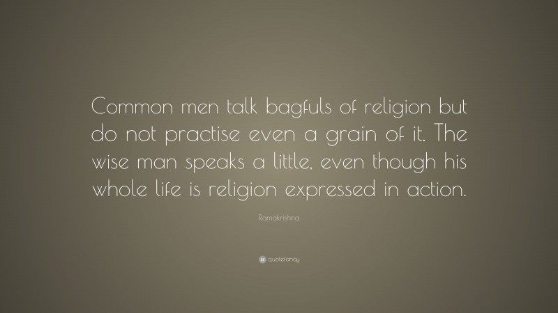 Ramakrishna Quote: “Common men talk bagfuls of religion but do not practise even a grain of it. The wise man speaks a little, even though his whole life is religion expressed in action.”