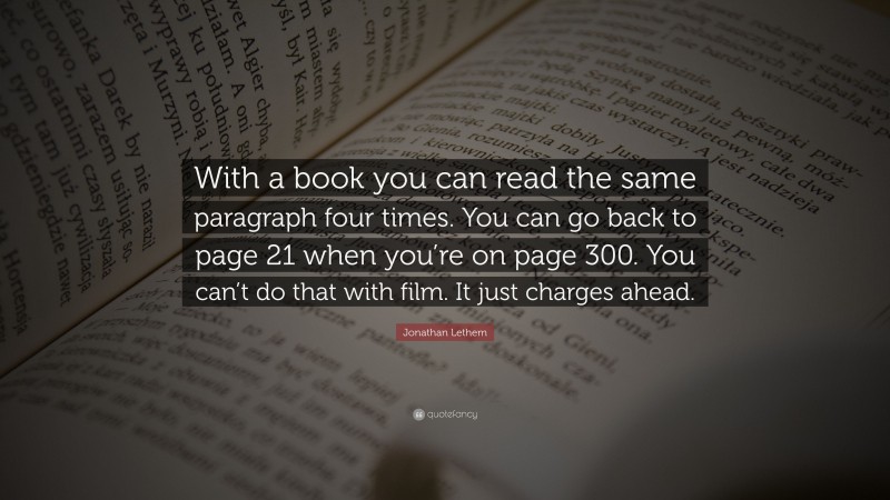 Jonathan Lethem Quote: “With a book you can read the same paragraph four times. You can go back to page 21 when you’re on page 300. You can’t do that with film. It just charges ahead.”