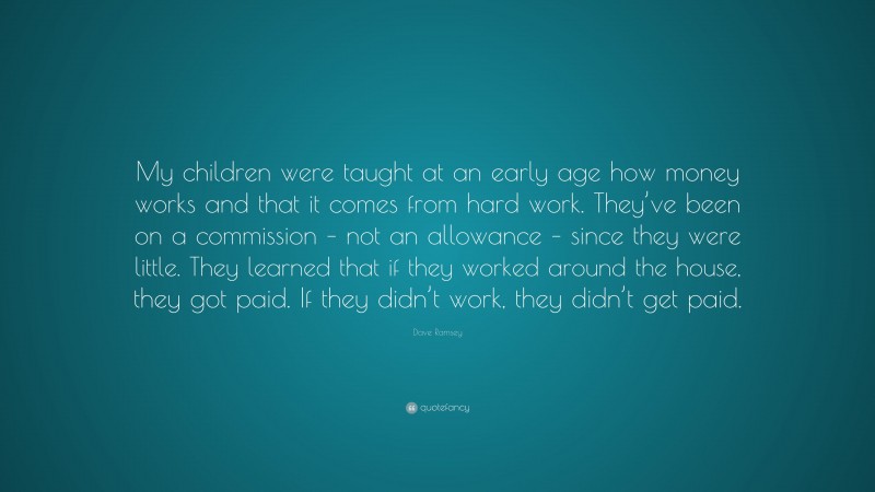 Dave Ramsey Quote: “My children were taught at an early age how money works and that it comes from hard work. They’ve been on a commission – not an allowance – since they were little. They learned that if they worked around the house, they got paid. If they didn’t work, they didn’t get paid.”