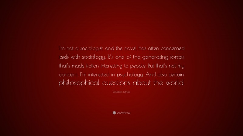 Jonathan Lethem Quote: “I’m not a sociologist, and the novel has often concerned itself with sociology. It’s one of the generating forces that’s made fiction interesting to people. But that’s not my concern. I’m interested in psychology. And also certain philosophical questions about the world.”