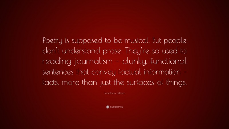 Jonathan Lethem Quote: “Poetry is supposed to be musical. But people don’t understand prose. They’re so used to reading journalism – clunky, functional sentences that convey factual information – facts, more than just the surfaces of things.”