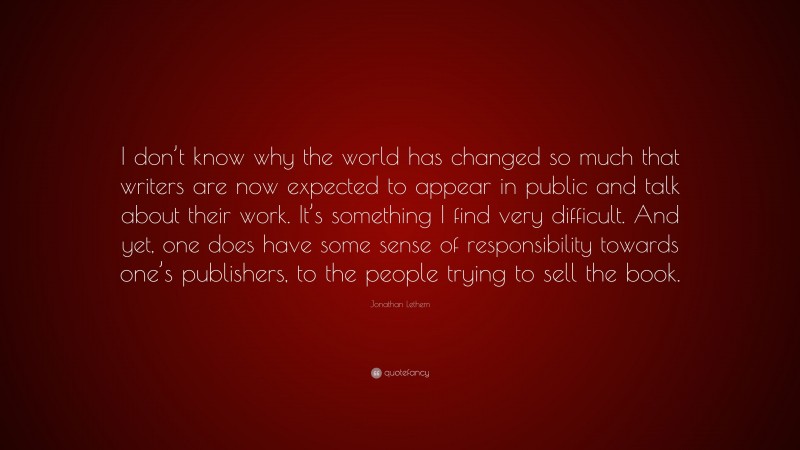 Jonathan Lethem Quote: “I don’t know why the world has changed so much that writers are now expected to appear in public and talk about their work. It’s something I find very difficult. And yet, one does have some sense of responsibility towards one’s publishers, to the people trying to sell the book.”