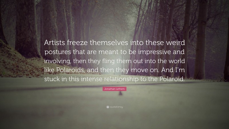 Jonathan Lethem Quote: “Artists freeze themselves into these weird postures that are meant to be impressive and involving, then they fling them out into the world like Polaroids, and then they move on. And I’m stuck in this intense relationship to the Polaroid.”