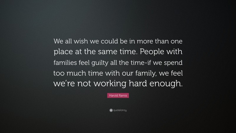 Harold Ramis Quote: “We all wish we could be in more than one place at the same time. People with families feel guilty all the time-if we spend too much time with our family, we feel we’re not working hard enough.”