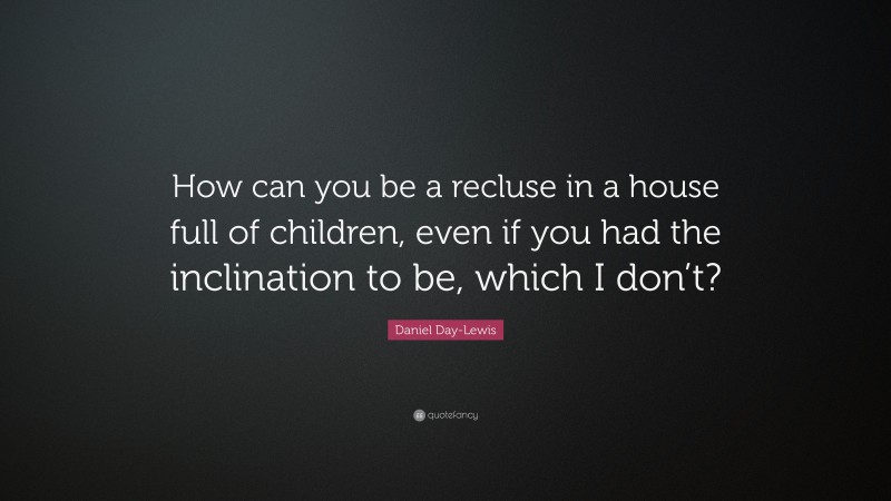 Daniel Day-Lewis Quote: “How can you be a recluse in a house full of children, even if you had the inclination to be, which I don’t?”