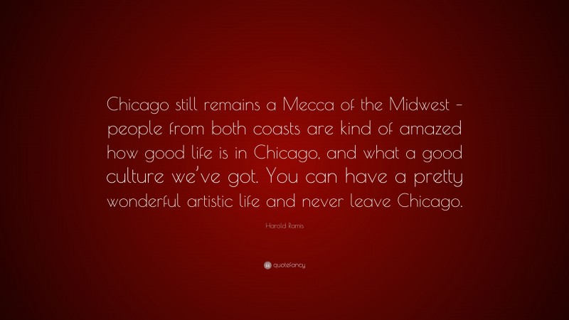 Harold Ramis Quote: “Chicago still remains a Mecca of the Midwest – people from both coasts are kind of amazed how good life is in Chicago, and what a good culture we’ve got. You can have a pretty wonderful artistic life and never leave Chicago.”
