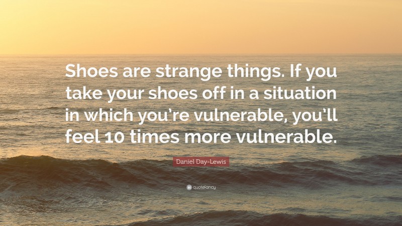 Daniel Day-Lewis Quote: “Shoes are strange things. If you take your shoes off in a situation in which you’re vulnerable, you’ll feel 10 times more vulnerable.”