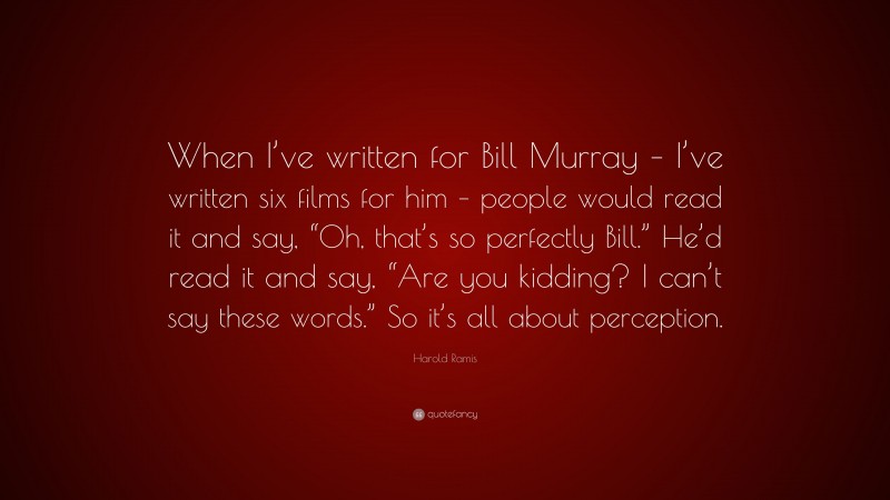 Harold Ramis Quote: “When I’ve written for Bill Murray – I’ve written six films for him – people would read it and say, “Oh, that’s so perfectly Bill.” He’d read it and say, “Are you kidding? I can’t say these words.” So it’s all about perception.”