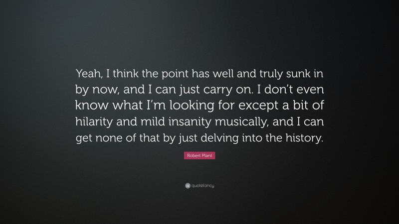 Robert Plant Quote: “Yeah, I think the point has well and truly sunk in by now, and I can just carry on. I don’t even know what I’m looking for except a bit of hilarity and mild insanity musically, and I can get none of that by just delving into the history.”