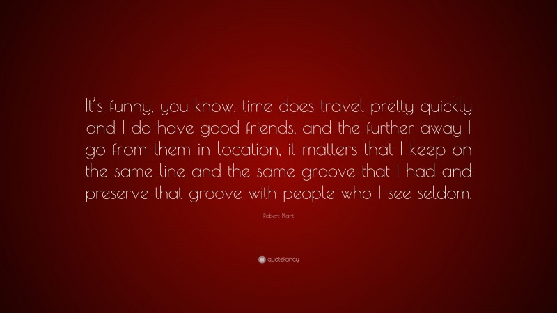 Robert Plant Quote: “It’s funny, you know, time does travel pretty quickly and I do have good friends, and the further away I go from them in location, it matters that I keep on the same line and the same groove that I had and preserve that groove with people who I see seldom.”