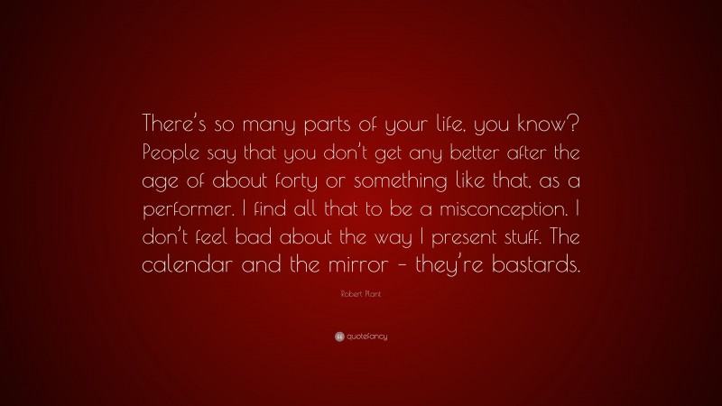 Robert Plant Quote: “There’s so many parts of your life, you know? People say that you don’t get any better after the age of about forty or something like that, as a performer. I find all that to be a misconception. I don’t feel bad about the way I present stuff. The calendar and the mirror – they’re bastards.”