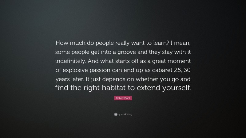 Robert Plant Quote: “How much do people really want to learn? I mean, some people get into a groove and they stay with it indefinitely. And what starts off as a great moment of explosive passion can end up as cabaret 25, 30 years later. It just depends on whether you go and find the right habitat to extend yourself.”