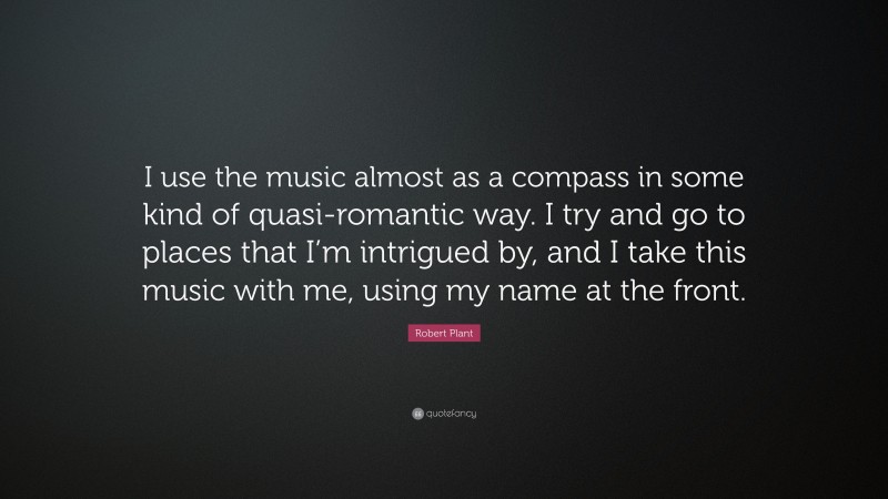 Robert Plant Quote: “I use the music almost as a compass in some kind of quasi-romantic way. I try and go to places that I’m intrigued by, and I take this music with me, using my name at the front.”