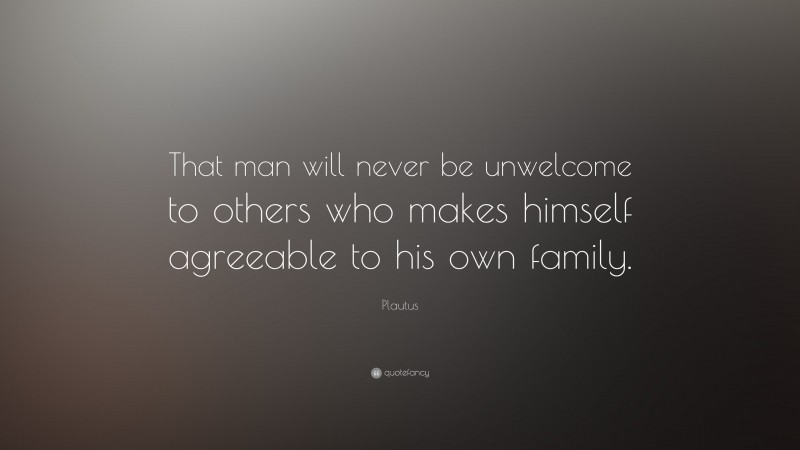 Plautus Quote: “That man will never be unwelcome to others who makes himself agreeable to his own family.”