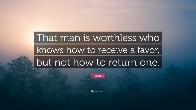 Plautus Quote: “That man is worthless who knows how to receive a favor, but not how to return one.”