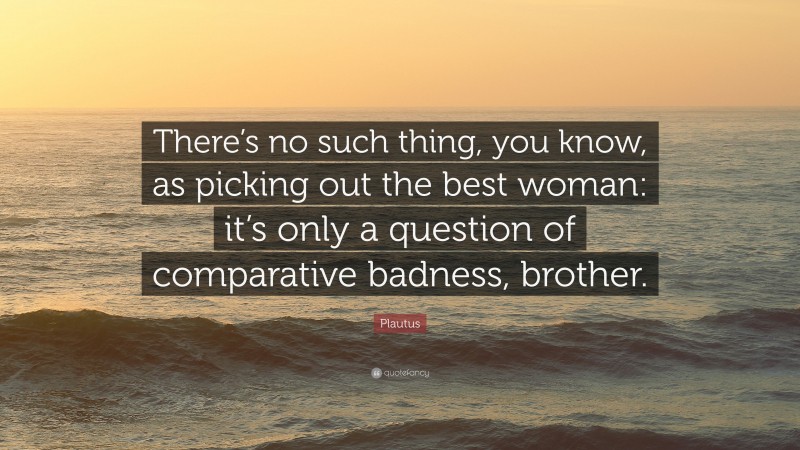 Plautus Quote: “There’s no such thing, you know, as picking out the best woman: it’s only a question of comparative badness, brother.”