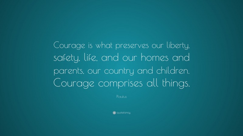 Plautus Quote: “Courage is what preserves our liberty, safety, life, and our homes and parents, our country and children. Courage comprises all things.”