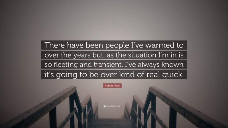 Robert Plant Quote: “There have been people I’ve warmed to over the years but, as the situation I’m in is so fleeting and transient, I’ve always known it’s going to be over kind of real quick.”