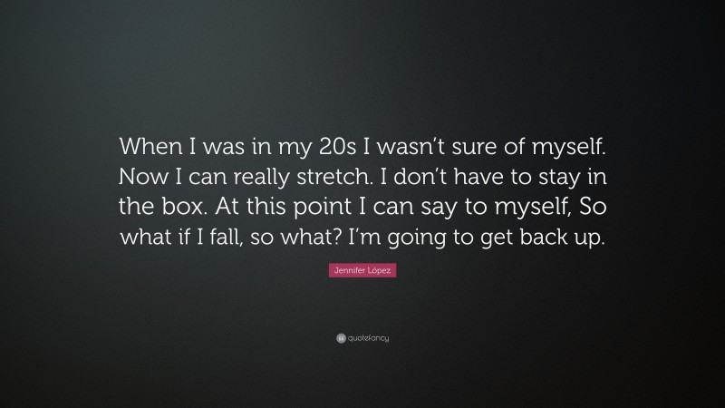 Jennifer López Quote: “When I was in my 20s I wasn’t sure of myself. Now I can really stretch. I don’t have to stay in the box. At this point I can say to myself, So what if I fall, so what? I’m going to get back up.”