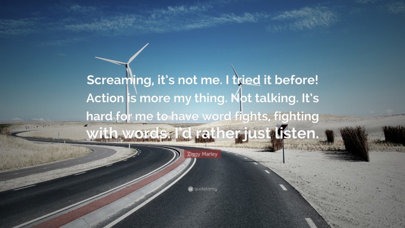 Ziggy Marley Quote: “Screaming, it’s not me. I tried it before! Action is more my thing. Not talking. It’s hard for me to have word fights, fighting with words. I’d rather just listen.”
