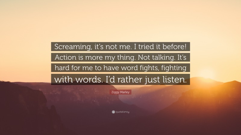 Ziggy Marley Quote: “Screaming, it’s not me. I tried it before! Action is more my thing. Not talking. It’s hard for me to have word fights, fighting with words. I’d rather just listen.”