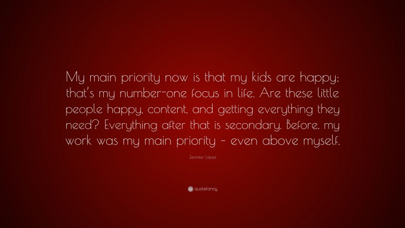 Jennifer López Quote: “My main priority now is that my kids are happy; that’s my number-one focus in life. Are these little people happy, content, and getting everything they need? Everything after that is secondary. Before, my work was my main priority – even above myself.”