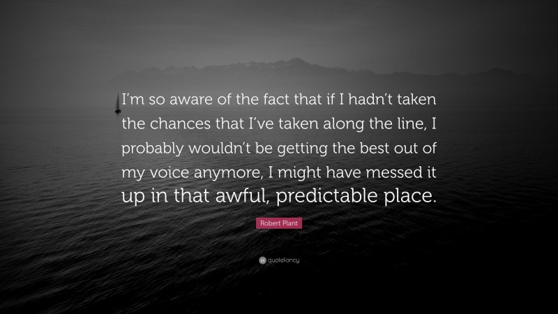 Robert Plant Quote: “I’m so aware of the fact that if I hadn’t taken the chances that I’ve taken along the line, I probably wouldn’t be getting the best out of my voice anymore, I might have messed it up in that awful, predictable place.”