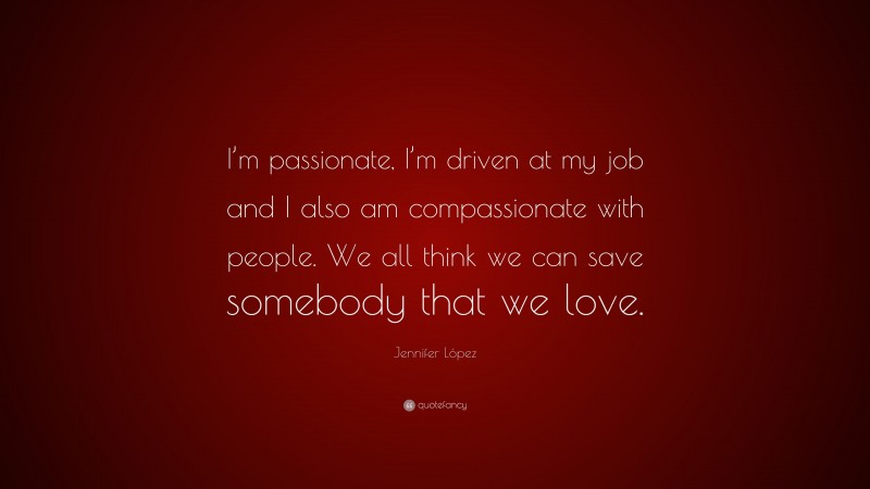 Jennifer López Quote: “I’m passionate, I’m driven at my job and I also am compassionate with people. We all think we can save somebody that we love.”