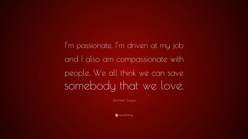 Jennifer López Quote: “I’m passionate, I’m driven at my job and I also am compassionate with people. We all think we can save somebody that we love.”