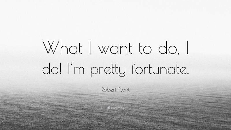 Robert Plant Quote: “What I want to do, I do! I’m pretty fortunate.”