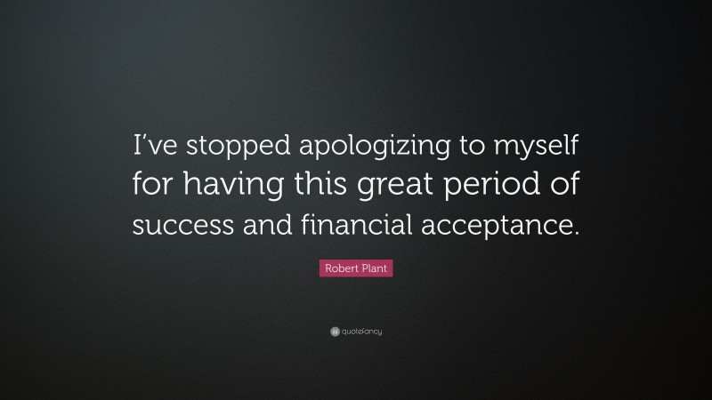 Robert Plant Quote: “I’ve stopped apologizing to myself for having this great period of success and financial acceptance.”