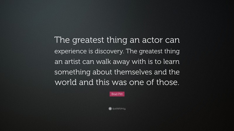 Brad Pitt Quote: “The greatest thing an actor can experience is discovery. The greatest thing an artist can walk away with is to learn something about themselves and the world and this was one of those.”