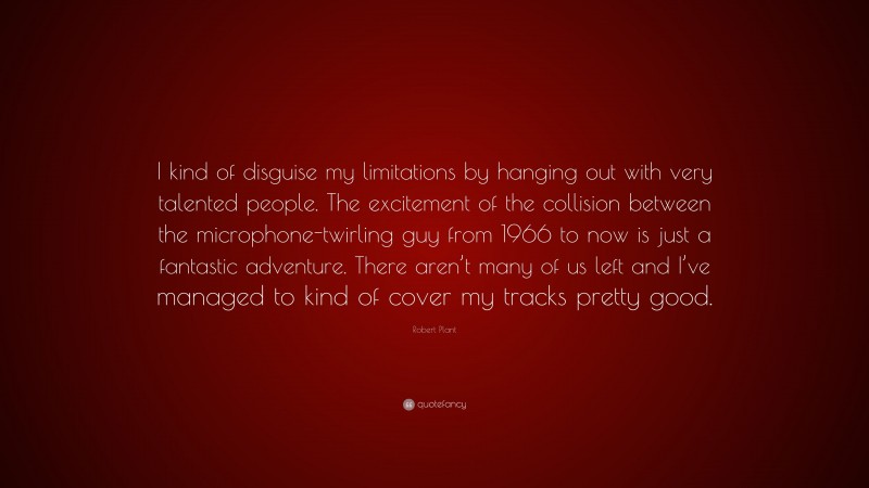 Robert Plant Quote: “I kind of disguise my limitations by hanging out with very talented people. The excitement of the collision between the microphone-twirling guy from 1966 to now is just a fantastic adventure. There aren’t many of us left and I’ve managed to kind of cover my tracks pretty good.”