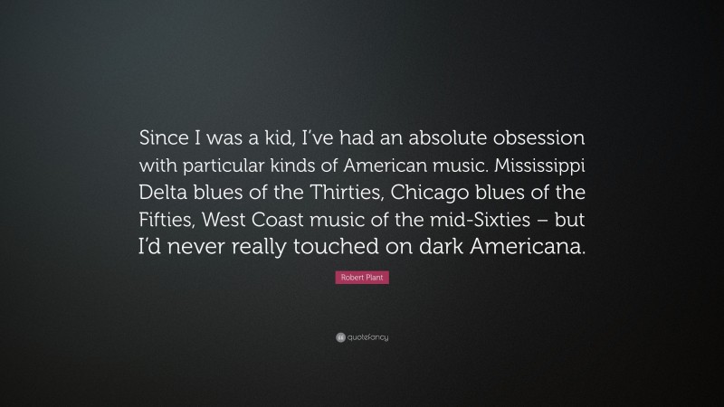 Robert Plant Quote: “Since I was a kid, I’ve had an absolute obsession with particular kinds of American music. Mississippi Delta blues of the Thirties, Chicago blues of the Fifties, West Coast music of the mid-Sixties – but I’d never really touched on dark Americana.”