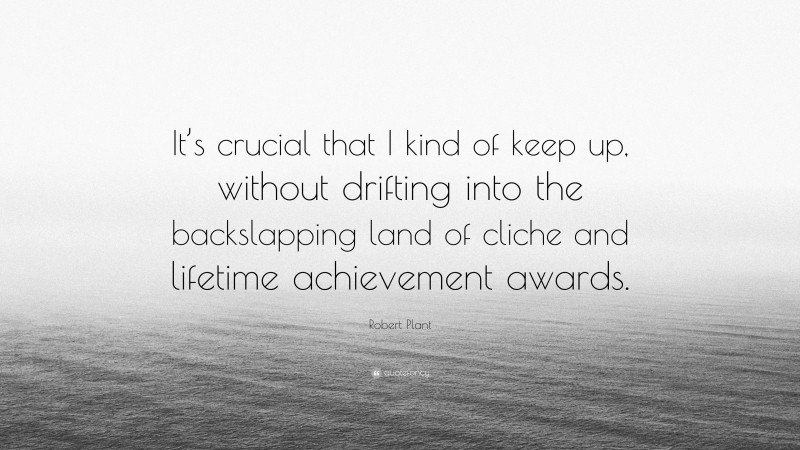 Robert Plant Quote: “It’s crucial that I kind of keep up, without drifting into the backslapping land of cliche and lifetime achievement awards.”