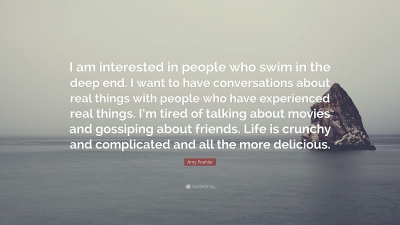 Amy Poehler Quote: “I am interested in people who swim in the deep end. I want to have conversations about real things with people who have experienced real things. I’m tired of talking about movies and gossiping about friends. Life is crunchy and complicated and all the more delicious.”