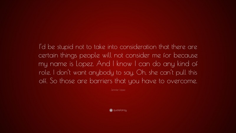 Jennifer López Quote: “I’d be stupid not to take into consideration that there are certain things people will not consider me for because my name is Lopez. And I know I can do any kind of role. I don’t want anybody to say, Oh, she can’t pull this off. So those are barriers that you have to overcome.”