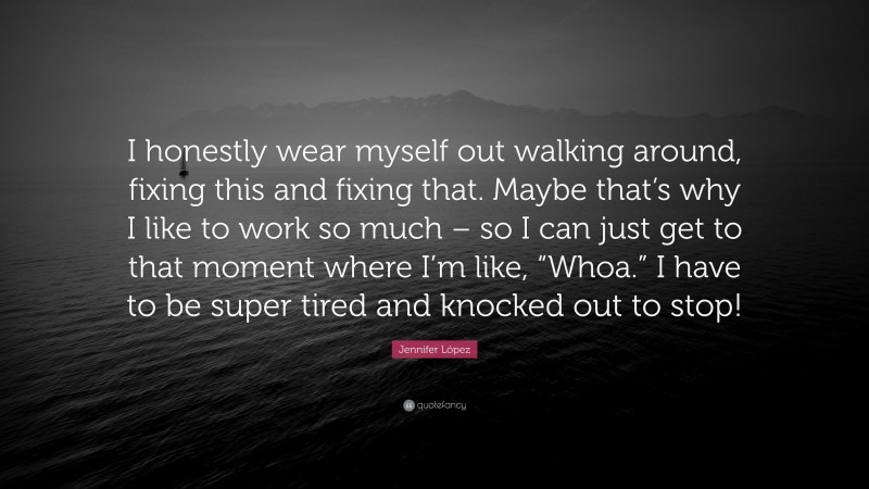 Jennifer López Quote: “I honestly wear myself out walking around, fixing this and fixing that. Maybe that’s why I like to work so much – so I can just get to that moment where I’m like, “Whoa.” I have to be super tired and knocked out to stop!”