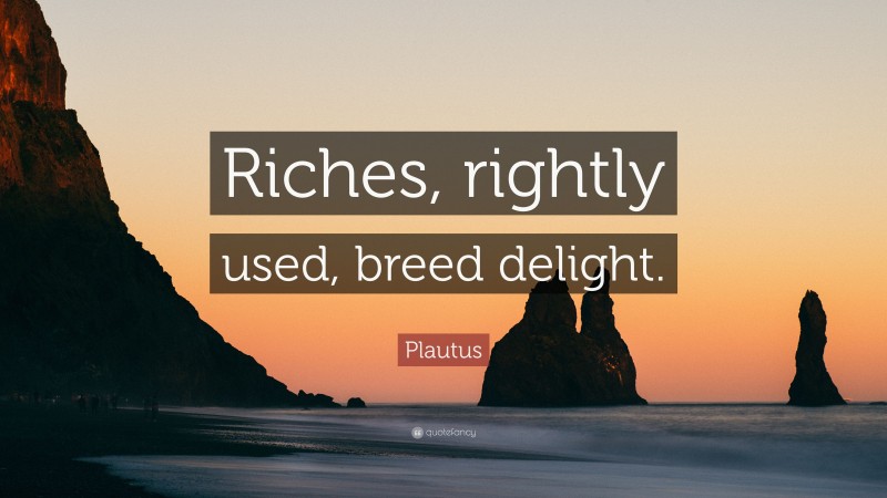 Plautus Quote: “Riches, rightly used, breed delight.”