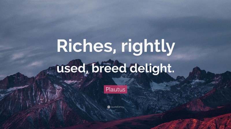 Plautus Quote: “Riches, rightly used, breed delight.”